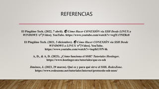 REFERENCIAS
El Pingüino Tech. (2022, 7 abril). 🌏 Cómo Hacer CONEXIÓN via SSH Desde LINUX a
WINDOWS ✅ [Vídeo]. YouTube. https://www.youtube.com/watch?v=wglYrT9ZRc0
El Pingüino Tech. (2021, 3 diciembre). 🌏 Cómo Hacer CONEXIÓN via SSH Desde
WINDOWS a LINUX ✅ [Vídeo]. YouTube.
https://www.youtube.com/watch?v=isqtKUFfV4k
A, D., & A, D. (2023). ¿Cómo funciona el SSH? Tutoriales Hostinger.
https://www.hostinger.mx/tutoriales/que-es-ssh
Jiménez, J. (2023, 29 marzo). Qué es y para qué sirve el SSH. RedesZone.
https://www.redeszone.net/tutoriales/internet/protocolo-ssh-usos/
 