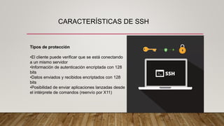 CARACTERÍSTICAS DE SSH
Tipos de protección
•El cliente puede verificar que se está conectando
a un mismo servidor
•Información de autenticación encriptada con 128
bits
•Datos enviados y recibidos encriptados con 128
bits
•Posibilidad de enviar aplicaciones lanzadas desde
el intérprete de comandos (reenvío por X11)
 