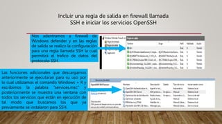 Incluir una regla de salida en firewall llamada
SSH e iniciar los servicios OpenSSH
Nos adentramos a firewall de
Windows defender y en las reglas
de salida se realizo la configuración
para una regla llamada SSH la cual
permitirá el trafico de datos del
protocolo SSH.
Las funciones adicionales que descargamos
anteriormente se ejecutaran para su uso por
lo cual utilizamos el comando Windows + R y
escribimos la palabra “services.msc” y
posteriormente se muestra una ventana con
todos los servicios que están en ejecución de
tal modo que buscamos los que ya
previamente se instalaron para SSH.
 