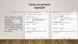 iniciar los servicios
OpenSSH
Estas siguientes ventanas
son las de las funciones
adicionales que
descargamos las
iniciaremos de tal manera
que cambiamos el tipo de
inicio a manera automática
y posteriormente los
ejecutamos
 