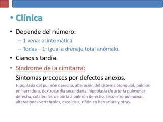 • Clínica
• Depende del número:
   – 1 vena: asintomática.
   – Todas – 1: igual a drenaje total anómalo.
• Cianosis tardía.
• Síndrome de la cimitarra:
  Síntomas precoces por defectos anexos.
  Hipoplasia del pulmón derecho, alteración del sistema bronquial, pulmón
  en herradura, dextrocardia secundaria, hipoplasia de arteria pulmonar
  derecha, colaterales de aorta a pulmón derecho, secuestro pulmonar,
  alteraciones vertebrales, escoliosis, riñón en herradura y otras.
 