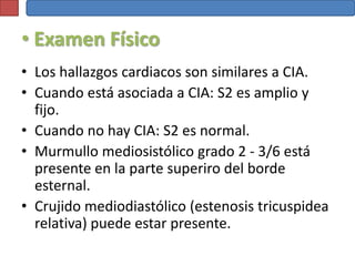 • Examen Físico
• Los hallazgos cardiacos son similares a CIA.
• Cuando está asociada a CIA: S2 es amplio y
  fijo.
• Cuando no hay CIA: S2 es normal.
• Murmullo mediosistólico grado 2 - 3/6 está
  presente en la parte superiro del borde
  esternal.
• Crujido mediodiastólico (estenosis tricuspidea
  relativa) puede estar presente.
 