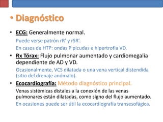 • Diagnóstico
• ECG: Generalmente normal.
  Puede verse patrón rR’ y rSR’.
  En casos de HTP: ondas P picudas e hipertrofia VD.
• Rx Tórax: Flujo pulmonar aumentado y cardiomegalia
  dependiente de AD y VD.
  Ocasionalmente, VCS dilatada o una vena vertical distendida
  (sitio del drenaje anómalo).
• Ecocardiografía: Método diagnóstico principal.
  Venas sistémicas distales a la conexión de las venas
  pulmonares están dilatadas, como signo del flujo aumentado.
  En ocasiones puede ser útil la ecocardiografía transesofágica.
 