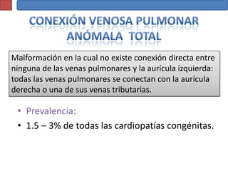 Malformación en la cual no existe conexión directa entre
ninguna de las venas pulmonares y la aurícula izquierda:
todas las venas pulmonares se conectan con la aurícula
derecha o una de sus venas tributarias.

 • Prevalencia:
 • 1.5 – 3% de todas las cardiopatías congénitas.
 