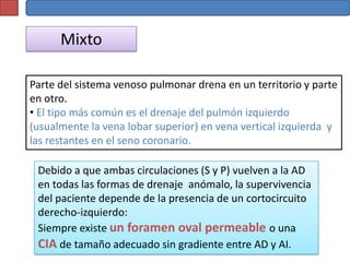 Mixto

Parte del sistema venoso pulmonar drena en un territorio y parte
en otro.
• El tipo más común es el drenaje del pulmón izquierdo
(usualmente la vena lobar superior) en vena vertical izquierda y
las restantes en el seno coronario.

 Debido a que ambas circulaciones (S y P) vuelven a la AD
 en todas las formas de drenaje anómalo, la supervivencia
 del paciente depende de la presencia de un cortocircuito
 derecho-izquierdo:
 Siempre existe un foramen oval permeable o una
 CIA de tamaño adecuado sin gradiente entre AD y AI.
 