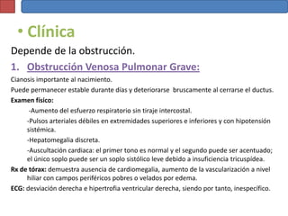 • Clínica
Depende de la obstrucción.
1. Obstrucción Venosa Pulmonar Grave:
Cianosis importante al nacimiento.
Puede permanecer estable durante días y deteriorarse bruscamente al cerrarse el ductus.
Examen físico:
      -Aumento del esfuerzo respiratorio sin tiraje intercostal.
     -Pulsos arteriales débiles en extremidades superiores e inferiores y con hipotensión
     sistémica.
     -Hepatomegalia discreta.
     -Auscultación cardiaca: el primer tono es normal y el segundo puede ser acentuado;
     el único soplo puede ser un soplo sistólico leve debido a insuficiencia tricuspídea.
Rx de tórax: demuestra ausencia de cardiomegalia, aumento de la vascularización a nivel
     hiliar con campos periféricos pobres o velados por edema.
ECG: desviación derecha e hipertrofia ventricular derecha, siendo por tanto, inespecífico.
 