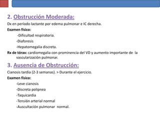 2. Obstrucción Moderada:
Dx en período lactante por edema pulmonar e IC derecha.
Examen físico:
      -Dificultad respiratoria.
     -Diaforesis
     -Hepatomegalia discreta.
Rx de tórax: cardiomegalia con prominencia del VD y aumento importante de la
     vascularización pulmonar.

3. Ausencia de Obstrucción:
Cianosis tardía (2-3 semanas). > Durante el ejercicio.
Examen físico:
     -Leve cianosis
     -Discreta polipnea
     -Taquicardia
     -Tensión arterial normal
     -Auscultación pulmonar normal.
 