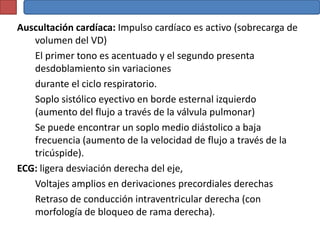 Auscultación cardíaca: Impulso cardíaco es activo (sobrecarga de
   volumen del VD)
   El primer tono es acentuado y el segundo presenta
   desdoblamiento sin variaciones
   durante el ciclo respiratorio.
   Soplo sistólico eyectivo en borde esternal izquierdo
   (aumento del flujo a través de la válvula pulmonar)
   Se puede encontrar un soplo medio diástolico a baja
   frecuencia (aumento de la velocidad de flujo a través de la
   tricúspide).
ECG: ligera desviación derecha del eje,
   Voltajes amplios en derivaciones precordiales derechas
   Retraso de conducción intraventricular derecha (con
   morfología de bloqueo de rama derecha).
 