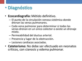 • Diagnóstico
• Ecocardiografía: Métido definitivo.
  – El punto de la circulación venosa sistémica donde
    drenan las venas pulmonares.
  – Cada vena pulmonar para determinar si todas las
    venas drenan en un único colector o existe un drenaje
    mixto.
  – Permeabilidad del ductus arterial.
  – Presencia y lugar de la obstrucción.
  – Lesiones cardiacas asociadas.
• Cateterismo: No debe ser efectuado en neonatos
  críticos, con cianosis y edema pulmonar.
 