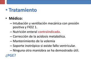 • Tratamiento
• Médico:
  – Intubación y ventilación mecánica con presión
    positiva y FIO2 1.
  – Nutrición enteral contraindicada.
  – Corrección de la acidosis metabólica.
  – Mantenimiento de la volemia
  – Soporte inotrópico si existe fallo ventricular.
  – Ninguna otra maniobra se ha demostrado útil.
¿PGE?
 