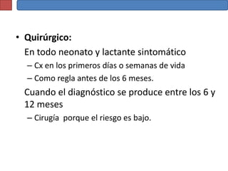 • Quirúrgico:
  En todo neonato y lactante sintomático
  – Cx en los primeros días o semanas de vida
  – Como regla antes de los 6 meses.
  Cuando el diagnóstico se produce entre los 6 y
  12 meses
  – Cirugía porque el riesgo es bajo.
 