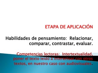 ETAPA DE APLICACIÓN
Habilidades de pensamiento: Relacionar,
comparar, contrastar, evaluar.
Competencias lectoras: Intertextualidad,
poner el texto leído a interactuar con otros
textos, en nuestro caso con audiovisuales.

 