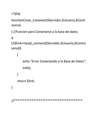 <?php
functionCrear_Conexion($Servidor,$Usuario,$Contr
asena)
{ //Funcion para Conectarse a la base de datos
if
(!($link=mysql_connect($Servidor,$Usuario,$Contra
sena)))
{
echo "Error Conectando a la Base de Datos";
exit();
}
return $link;
}
//***************************************
 