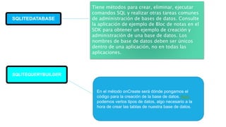SQLITEDATABASE
SQLIEDATABASE
Tiene métodos para crear, eliminar, ejecutar
comandos SQL y realizar otras tareas comunes
de administración de bases de datos. Consulte
la aplicación de ejemplo de Bloc de notas en el
SDK para obtener un ejemplo de creación y
administración de una base de datos. Los
nombres de base de datos deben ser únicos
dentro de una aplicación, no en todas las
aplicaciones.
SQLITEQUERYBUILDER
En el método onCreate será dónde pongamos el
código para la creación de la base de datos. Aquí
podemos verlos tipos de datos, algo necesario a la
hora de crear las tablas de nuestra base de datos.
 