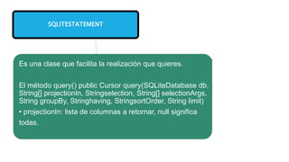 SQLITESTATEMENT
Es una clase que facilita la realización que quieres.
El método query() public Cursor query(SQLiteDatabase db,
String[] projectionIn, Stringselection, String[] selectionArgs,
String groupBy, Stringhaving, StringsortOrder, String limit)
• projectionIn: lista de columnas a retornar, null significa
todas.
 