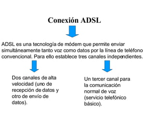 Conexión ADSL ADSL es una tecnología de módem que permite enviar simultáneamente tanto voz como datos por la línea de teléfono convencional. Para ello establece tres canales independientes. Dos canales de alta velocidad (uno de recepción de datos y otro de envío de datos).  Un tercer canal para la comunicación normal de voz (servicio telefónico básico).  