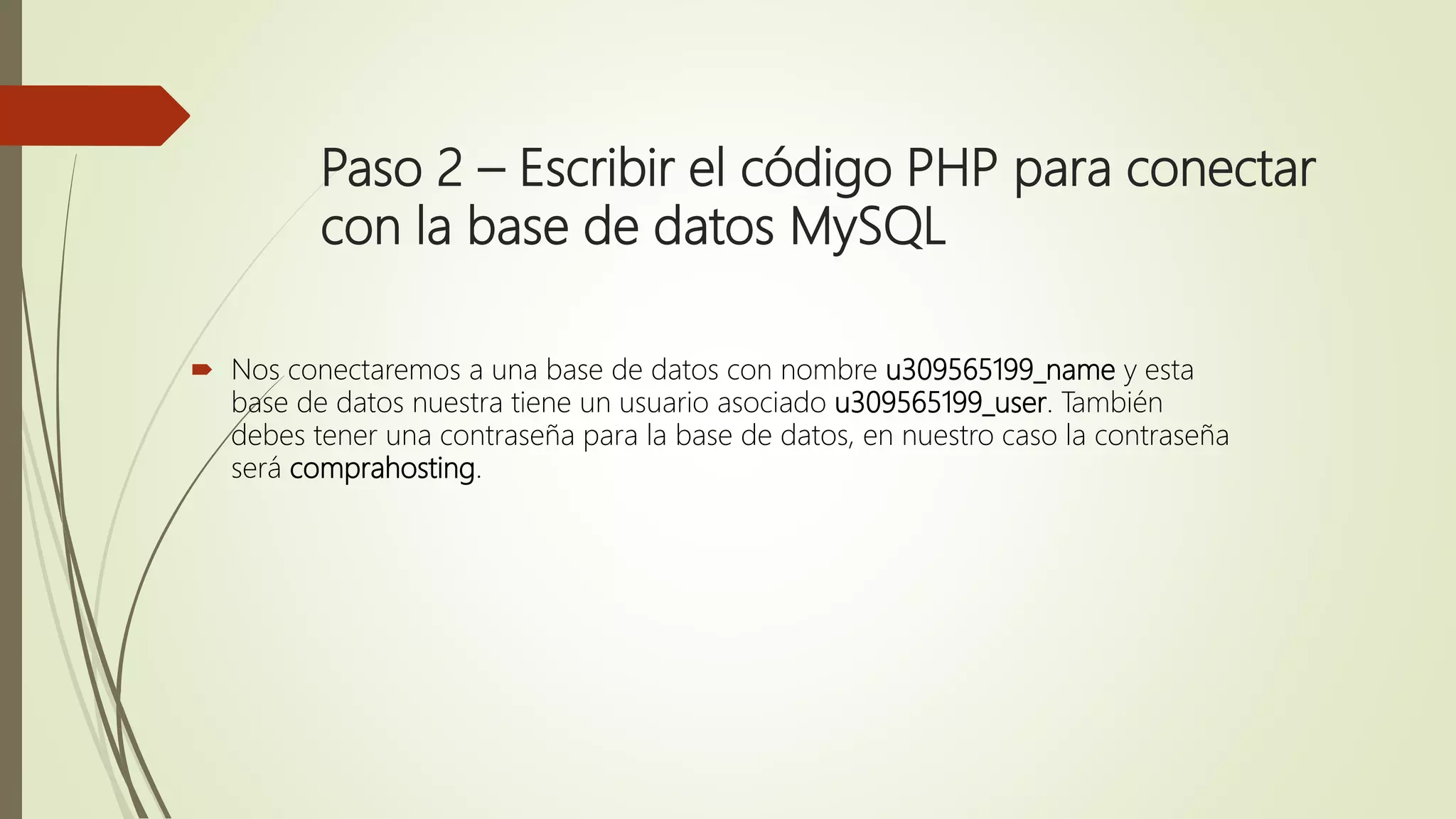 Paso 2 – Escribir el código PHP para conectar
con la base de datos MySQL
 Nos conectaremos a una base de datos con nombre u309565199_name y esta
base de datos nuestra tiene un usuario asociado u309565199_user. También
debes tener una contraseña para la base de datos, en nuestro caso la contraseña
será comprahosting.
 