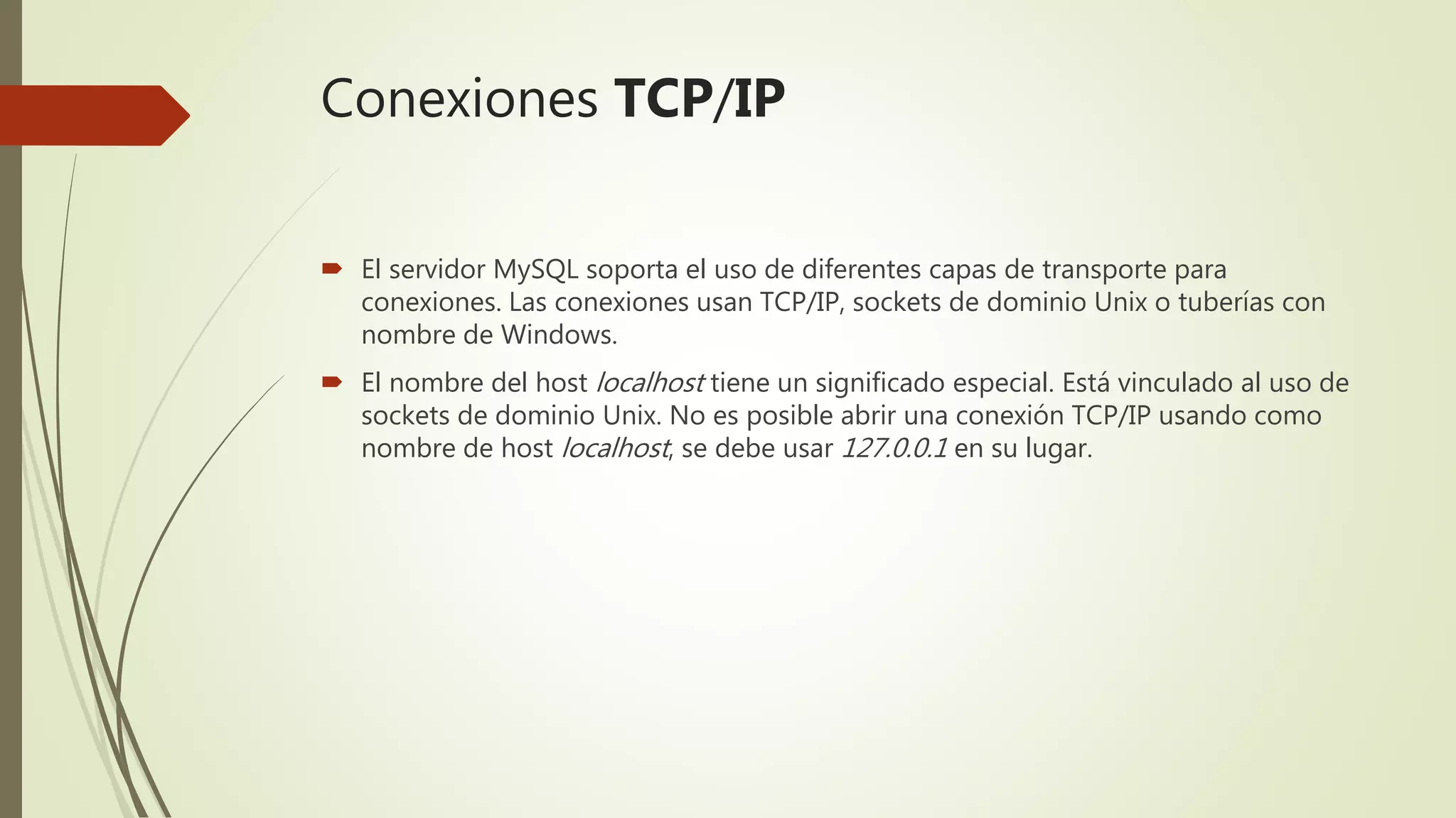 Conexiones TCP/IP
 El servidor MySQL soporta el uso de diferentes capas de transporte para
conexiones. Las conexiones usan TCP/IP, sockets de dominio Unix o tuberías con
nombre de Windows.
 El nombre del host localhost tiene un significado especial. Está vinculado al uso de
sockets de dominio Unix. No es posible abrir una conexión TCP/IP usando como
nombre de host localhost, se debe usar 127.0.0.1 en su lugar.
 