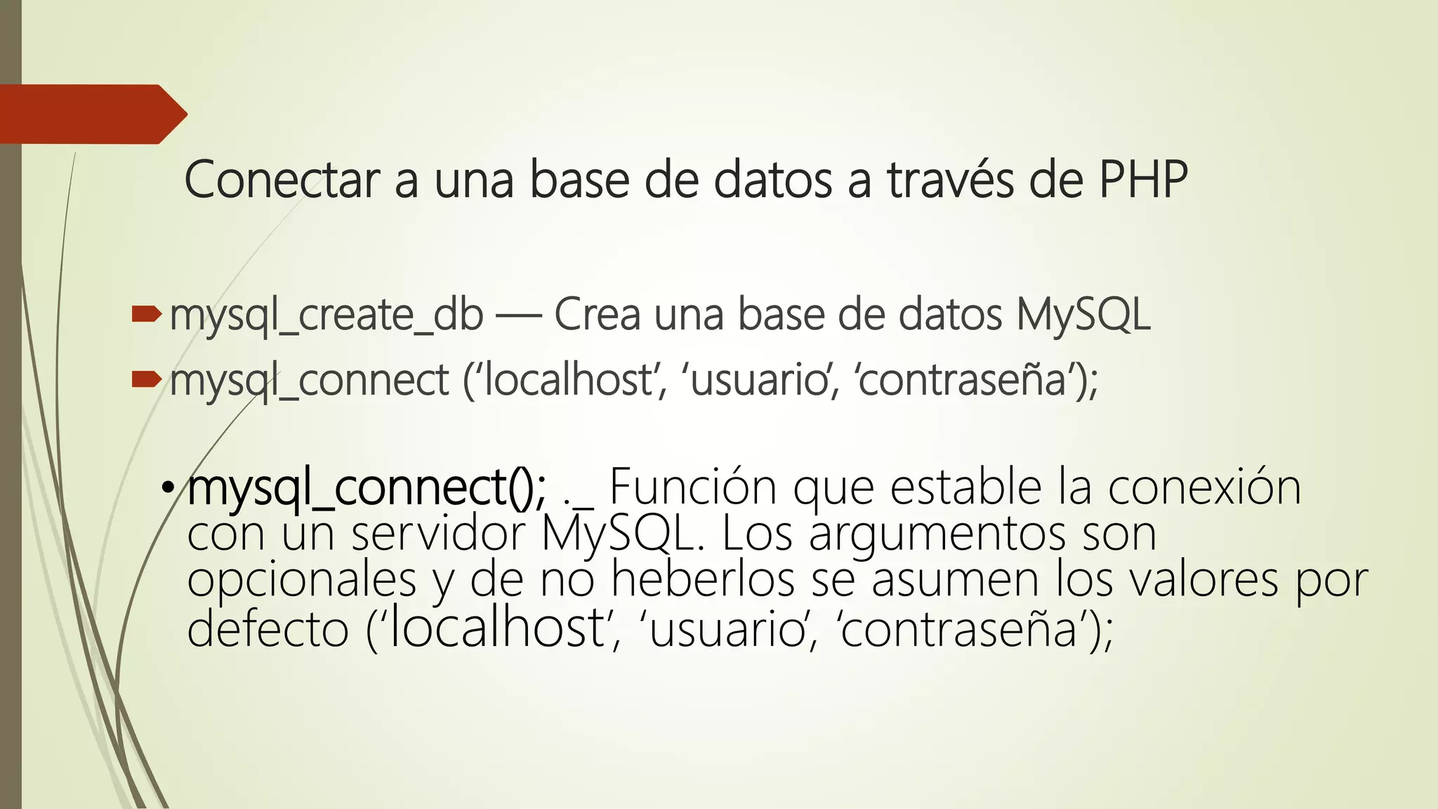 Conectar a una base de datos a través de PHP
mysql_create_db — Crea una base de datos MySQL
mysql_connect (‘localhost’, ‘usuario’, ‘contraseña’);
• mysql_connect(); ._ Función que estable la conexión
con un servidor MySQL. Los argumentos son
opcionales y de no heberlos se asumen los valores por
defecto (‘localhost’, ‘usuario’, ‘contraseña’);
 