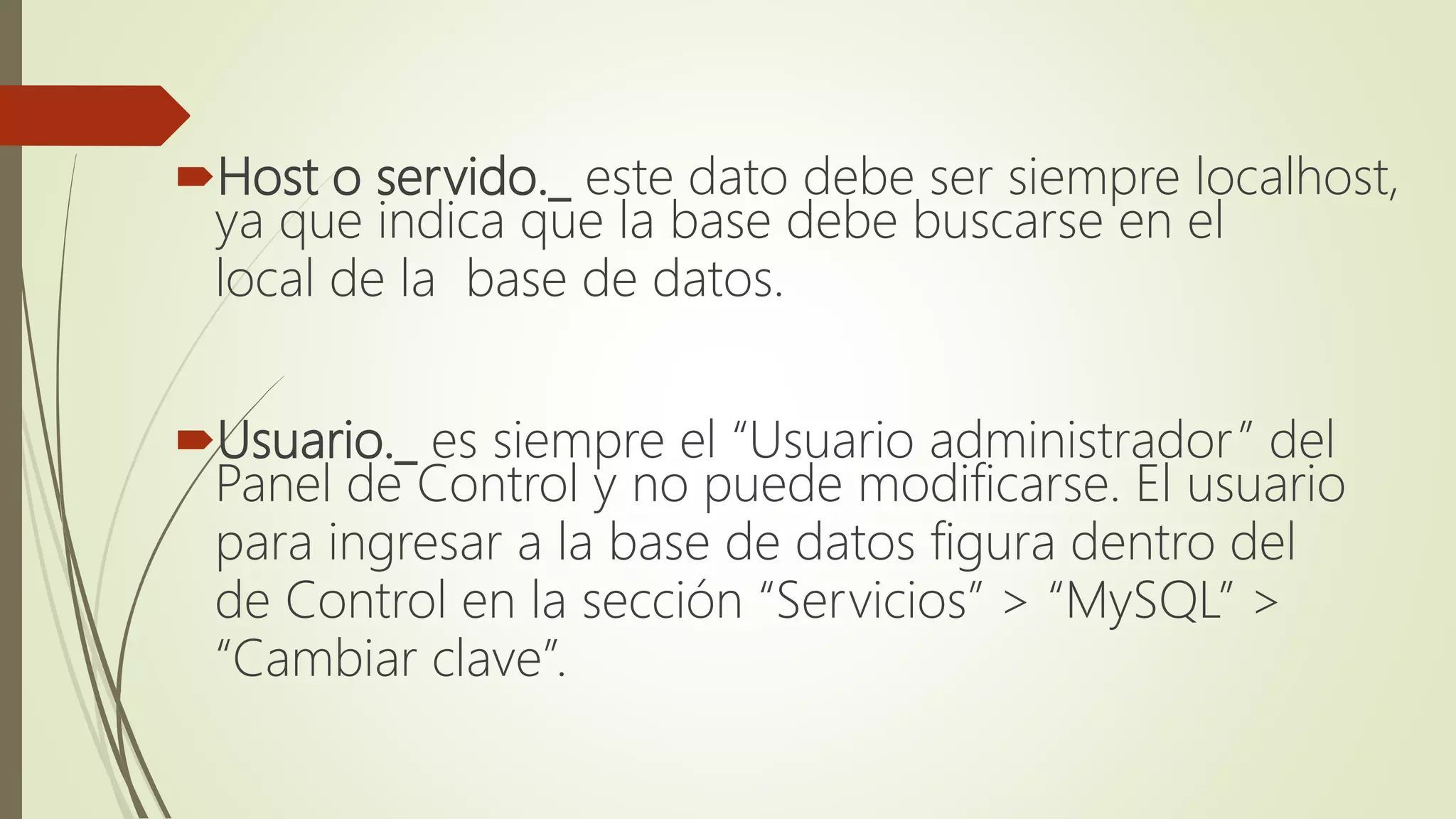 Host o servido._ este dato debe ser siempre localhost,
ya que indica que la base debe buscarse en el
local de la base de datos.
Usuario._ es siempre el “Usuario administrador” del
Panel de Control y no puede modificarse. El usuario
para ingresar a la base de datos figura dentro del
de Control en la sección “Servicios” > “MySQL” >
“Cambiar clave”.
 