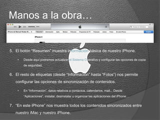 Manos a la obra…
5. El botón “Resumen” muestra información básica de nuestro iPhone.
• Desde aquí podremos actualizar el Sistema Operativo y configurar las opciones de copia
de seguridad.
6. El resto de etiquetas (desde “Información” hasta “Fotos”) nos permite
configurar las opciones de sincronización de contenidos.
• En “Información”, datos relativos a contactos, calendarios, mail... Desde “Aplicaciones”,
instalar, desinstalar u organizar las aplicaciones del iPhone…
7. “En este iPhone” nos muestra todos los contenidos sincronizados entre
nuestro iMac y nuestro iPhone.
 