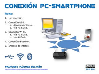 Conexión PC-Smartphone
Francisco Máiquez Beltrán
http://www.slideshare.net/fmaiquez/
Índice:
1. Introducción.
2. Conexión USB.
a. Almacenamiento.
b. Vía PC Suite.
3. Conexión Wi-Fi.
a. Vía PC Suite.
b. vía AirDroid.
4. Conexión Bluetooth.
5. Enlaces de interés.
03-06-2013
 
