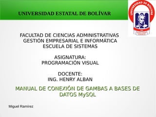 UNIVERSIDAD ESTATAL DE BOLÍVAR
FACULTAD DE CIENCIAS ADMINISTRATIVAS
GESTIÓN EMPRESARIAL E INFORMÁTICA
ESCUELA DE SISTEMAS
ASIGNATURA:
PROGRAMACIÓN VISUAL
DOCENTE:
ING. HENRY ALBAN
MANUAL DE CONEXIÓN DE GAMBAS A BASES DEMANUAL DE CONEXIÓN DE GAMBAS A BASES DE
DATOS MySQLDATOS MySQL
Miguel Ramírez
 