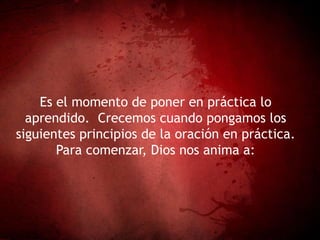Es el momento de poner en práctica lo
aprendido. Crecemos cuando pongamos los
siguientes principios de la oración en práctica.
Para comenzar, Dios nos anima a:
 