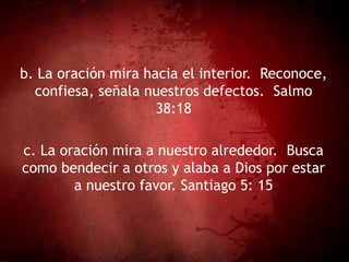b. La oración mira hacia el interior. Reconoce,
confiesa, señala nuestros defectos. Salmo
38:18
c. La oración mira a nuestro alrededor. Busca
como bendecir a otros y alaba a Dios por estar
a nuestro favor. Santiago 5: 15
 