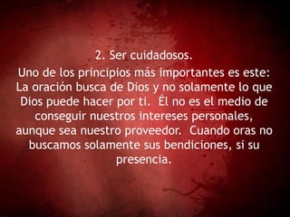 2. Ser cuidadosos.
Uno de los principios más importantes es este:
La oración busca de Dios y no solamente lo que
Dios puede hacer por ti. Él no es el medio de
conseguir nuestros intereses personales,
aunque sea nuestro proveedor. Cuando oras no
buscamos solamente sus bendiciones, si su
presencia.
 