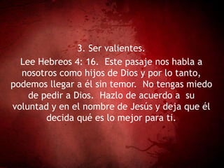 3. Ser valientes.
Lee Hebreos 4: 16. Este pasaje nos habla a
nosotros como hijos de Dios y por lo tanto,
podemos llegar a él sin temor. No tengas miedo
de pedir a Dios. Hazlo de acuerdo a su
voluntad y en el nombre de Jesús y deja que él
decida qué es lo mejor para ti.
 