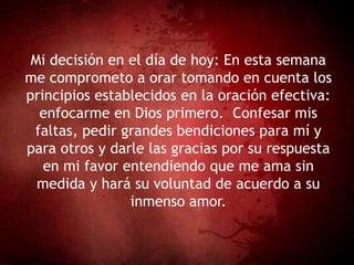 Mi decisión en el día de hoy: En esta semana
me comprometo a orar tomando en cuenta los
principios establecidos en la oración efectiva:
enfocarme en Dios primero. Confesar mis
faltas, pedir grandes bendiciones para mí y
para otros y darle las gracias por su respuesta
en mi favor entendiendo que me ama sin
medida y hará su voluntad de acuerdo a su
inmenso amor.
 