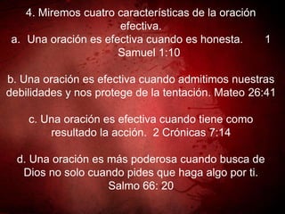 4. Miremos cuatro características de la oración
efectiva.
a. Una oración es efectiva cuando es honesta. 1
Samuel 1:10
b. Una oración es efectiva cuando admitimos nuestras
debilidades y nos protege de la tentación. Mateo 26:41
c. Una oración es efectiva cuando tiene como
resultado la acción. 2 Crónicas 7:14
d. Una oración es más poderosa cuando busca de
Dios no solo cuando pides que haga algo por ti.
Salmo 66: 20
 