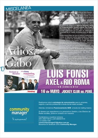 ISC AN A
M EL E
10
Realizamos toda la estrategia de comunicación para tu empresa,
negocio o servicio profesional a través de las redes sociales .
Además, brindamos Posicionamiento SEM a través de mailing masivo.
Si deseas que capacitemos a tu personal en Gestión y Uso Efectivo de
Redes sociales, pónte en contacto con nosotros.
Contáctanos a nuestros números
(051) 992715610 o (051)984947515
o a nuestro mail:
communitymanager21@yahoo.com.pe.
Búscanos en facebook como Community Manager.
Los grandes saben cuando morirse para fastidiar a
todo el mundo. Chavela Vargas dijo que lo haría en
domingo para molestar y así fue. Gabriel García
Márquez se rió de las beatas costumbres con las que
creció en Colombia y hasta los pasos más recogidos
de Jueves Santo se detuvieron durante un minuto
para llorar la muerte del biógrafo de Latinoamérica, el
hijo del telegrafista que dio forma de libro al sentir de
un continente. Porqué las lágrimas llegaban desde
la Patagonia hasta Tijuana y desde San Ángel a
Aracataca. García Márquez será incinerado "en
privado" y el lunes por la tarde se celebrará un
homenaje en el Palacio de Bellas Artes de México
DF.
Desde horas antes de que su entorno confirmara la
noticia, un halo de muerte sobrevolaba su floreada
casa y decenas de periodistas se reunían como
zopilotes frente a su puerta. Su mujer, Mercedes
Barcha, y sus hijos Rodrigo y Gonzalo, esperaban
dentro el desenlace hasta que su entorno lo confirmó
vía Twitter. "Así es, ha muerto García Márquez", dijo
Roberto Perea, funcionario de CONACULTA
(Ministerio de Cultura). El presidente colombiano,
Juan Manuel Santos aseguró que había muerto el
Colombiano más importante de todos los
tiempos.
Apenas hace 9 días Gabo había dejado el hospital
donde estuvo durante una semana por una infección
pulmonar. Poco después se supo que no era un
problema pulmonar sino un agravamiento del cáncer
que lo aquejaba. Tras la última recaída, su familia
decidió no castigarlo más con agresivos tratamientos
y darle sólo cuidados que le aliviaran los dolores.
Adiós,
Gabo
Fuente: elmundo.es
 