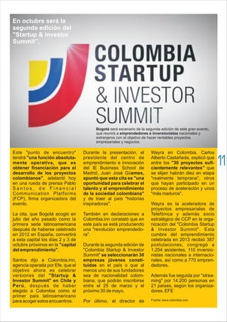 Este "punto de encuentro"
tendrá "una función absoluta-
mente operativa, que es
obtener financiación para el
desarrollo de los proyectos
colombianos", adelantó hoy
en una rueda de prensa Pablo
S a n t o s , d e F i n a n c i a l
Communication Platforms
(FCP), firma organizadora del
evento.
La cita, que Bogotá acogió en
julio del año pasado como la
primera sede latinoamericana
después de haberse celebrado
en 2012 en España, convertirá
a esta capital los días 2 y 3 de
octubre próximos en la "capital
del emprendimiento".
Santos dijo a Colombia.inn,
agencia operada por Efe, que el
objetivo ahora es celebrar
versiones del "Startup &
Investor Summit" en Chile y
Perú, después de haber
elegido a Colombia como el
primer país latinoamericano
para acoger estos encuentros.
Durante la presentación, el
presidente del centro de
emprendimiento e innovación
del IE Business School de
Madrid, Juan José Güemes,
apuntó que esta cita es "una
oportunidad para celebrar el
talento y el emprendimiento
de la sociedad colombiana"
y de traer al país "historias
inspiradoras".
También en declaraciones a
Colombia.inn constató que en
este país se está produciendo
una "revolución emprendedo-
ra".
Durante la segunda edición de
"Colombia Startup & Investor
Summit" se seleccionarán 30
empresas jóvenes consti-
tuidas en el país o que al
menos uno de sus fundadores
sea de nacionalidad colom-
biana, que podrán inscribirse
entre el 25 de marzo y el
próximo 30 de mayo.
Por último, el director de
Wayra en Colombia, Carlos
Alberto Castañeda, explicó que
entre los "30 proyectos sufi-
cientemente relevantes" que
se elijan habrán diez en etapa
"realmente temprana", otros
que hayan participado en un
proceso de aceleración y unos
"más maduros".
Wayra es la aceleradora de
proyectos empresariales de
Telefónica y además socio
estratégico de CCP en la orga-
nización del "Colombia Startup
& Investor Summit". Esta
cumbre del emprendimiento
celebrada en 2013 recibió 387
postulaciones, congregó a
1.254 asistentes, 110 inversio-
nistas nacionales e internacio-
nales, así como a 770 empren-
dedores.
Además fue seguida por "strea-
ming" por 14.200 personas en
21 países, según los organiza-
dores. EFE
Fuente: www.colombia.com
En octubre será la
segunda edición del
"Startup & Investor
Summit”.
Bogotá será escenario de la segunda edición de este gran evento,
que reunirá a emprendedores e inversionistas nacionales y
extranjeros con el objetivo de hacer rentables proyectos
empresariales y negocios.
11
 