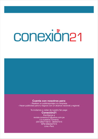 conexion21
Cuenta con nosotros para:
- Realizar un publirreportaje a tu empresa.
- Hacer publicidad para tu negocio con un alcance nacional y regional.
Te invitamos a visitar de nuestro fan page:
Conexión21
Escríbenos a
revista.conexion21@yahoo.com.pe
o a nuestros números
(051)992715610 - 984947515
RPM #984947515
Lima -Perú
 