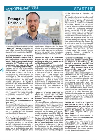 E REND MI O
MP I ENT
En esta segunda parte de la entrevista
a François Derbaix entraremos un
poco más a conocer los factores que
ayudan al emprendedor del siglo XXI.
- En un momento en el que muchas
grandes empresas abogan por el
emprendimiento como parte de su
política de RSC y que hay hasta un
programa de TV sobre emprende-
dores, ¿cree que hay una burbuja
en todo esto del emprendimiento?
-España es un país culturalmente
antiempresarios. En este contexto,
que se esté poniendo de moda el
emprendimiento personalmente me
parece bueno. Para generar riqueza,
hacen falta más emprendedores y
menos funcionarios. Por otra parte,
muchos programas de ayuda a
emprendedores están realmente mal
montados, y pronto veremos como
supuestas “aceleradoras” de
empresas realmente se han conver-
tido en “desaceleradoras” de nego-
cios. ¿Entonces hay una burbuja? En
mi opinión no, pero mucha paja sí.
-¿Ve más ganas ahora de
emprender en España respecto a
hace años?
-Creo que sí, por ganas, y por necesi-
dad: ya casi no existe el concepto de
empleo fijo, y prácticamente no se
abren plazas para nuevos funciona-
rios, por lo que la opción del emprendi-
miento está ganando terreno.
-¿No percibe más emprendimiento
por necesidad que por pasión?
-Muchos emprenden un autoempleo,
un negocio pequeño, por necesidad,
pero los que montan un negocio a lo
grande no lo hacen por necesidad, lo
hacen por su ambición de crear algo
grande. En cuanto a la pasión, en mi
opinión está sobrevalorada. Se habla
mucho de la pasión del emprendedor
porque 'mola', y porque es romántico,
pero en mi opinión más importante
que la pasión es la ambición, el reto.
-Algún día llegará a convertirse
España en una startup nation al
estilo de Israel o esto no está en el
ADN de los españoles?
-No. Si seguimos por el camino actual
España será cada vez peor país para
emprender. Por lo menos lo será
mientras los españoles sigan votando
a partidos tipo 'PPSOE', partidos que
quieren más y más Estado, con
gobiernos formados por políticos de
carrera sin ningún emprendedor,
empresario o gestor a bordo. Este
Estado mata el emprendimiento. Si
queremos un país más fértil para las
startups hay que orientarse a
opciones más liberales que el
'PPSOE'.
-¿Por qué el miedo al fracaso es
mayor en España que en otros
países? ¿Qué hay que cambiar para
fomentar una cultura del emprendi-
miento?
-El miedo al fracaso está directamente
relacionado a la poca tolerancia de la
sociedad hacia éste. En España, pero
también en otros países europeos,
veo mucha envidia, muchas ganas de
que aquel que emprende 'se la pegue',
muchas ganas de hacer leña del árbol
caído. La cosa cambiará cuando la
gente entienda que incluso los
mejores emprendedores tienen una
probabilidad muy alta de fracasar
en un nuevo negocio, y que tener
que cerrar un nuevo negocio que no
ha funcionado es algo estadística-
mente muy normal. Lo importante es
intentarlo, cerrar a tiempo si el negocio
no va, rehacerse e intentarlo de
nuevo.
En cuanto a fomentar la cultura del
emprendimiento, lo más importante es
quitar trabas y desregular. Bajar las
cotizaciones de seguridad social para
autónomos, permitir que los funda-
dores de una startup sean autónomos
en lugar de empleados (aunque
tengan menos del 25% del capital),
liberalizar sectores como el juego o las
finanzas online, eliminar las subven-
ciones (distorsionan la competencia),
reducir la responsabilidad de los
administradores en caso de quiebra
(que no se queden con las deudas de
la empresa en caso de no convocar el
concurso de acreedores a tiempo)…
Hay miles de acciones posibles para
simplificar, pero por favor, que los
políticos dejen de intentar ayudar
creando nuevos tinglados y
añadiendo más complejidad.
-Comentaba antes los dos impor-
tantes exits realizados con la venta
de Toprural a HomeAway y de
Rentalia a Idealista. ¿Cuáles son
las claves para efectuar una buena
venta? ¿Qué consejos daría a un
emprendedor que esté ahora
mismo en esta situación?
-Después de estas ventas compartí mi
experiencia en mi blog, publicando
unos consejos para vender tu
empresa. En resumen diría que hay
que conocer personalmente sus
compradores potenciales, tener un
buen pacto de socios que incluya un
drag along (cláusula de arrastre),
unas cuentas auditadas por un auditor
internacional, no dejar pasar el tren,
contratar a un buen abogado, ser
fiable con la información que se facilita
al comprador potencial y sobre todo
no dar la venta por hecha hasta que el
dinero esté en la cuenta.
-Antes se refería a algunas
supuestas aceleradoras de
empresas que se han convertido en
'desaceleradoras'. ¿Qué opina en
general del papel de las acelera-
doras y cómo mejoraría la labor que
éstas hacen?
-Hay aceleradoras muy buenas, y
otras muy malas, son las «desacele-
radoras de empresas».
Para elegir bien recomendaría al
emprendedor que busque una
aceleradora que imponga pocas
obligaciones, y que hable con otros
emprendedores que hayan pasado
por ella para contar con su opinión.
4
François
Derbaix
«Lo importante es intentarlo,
cerrar a tiempo si el negocio no va,
rehacerse e intentarlo de nuevo.»
Segunda parte
START UP
 