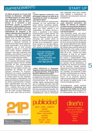 diseño
creación de logotipos
páginas web aministrables
manual de identidad
brochures
volantes
flyers
afiches
5
-El último proyecto en el que está
inmerso es Soysuper, cofundado
con Marta Esteve en mayo 2012 y
cuya actividad arrancó el pasado
mes de febrero. ¿Qué les llevó a
pensar en el proyecto y qué
problema ayuda a resolver
Soysuper? ¿Están satisfechos con
la evolución del mismo? ¿Cuántos
usuarios activos tienen hoy y qué
expectativas de usuarios y de
negocio albergan para Soysuper en
un futuro y por qué creen que
funcionará su modelo de negocio?
-Marta tuvo la idea de montar
Soysuper después de experimentar
sudores y lágrimas haciendo la
compra en las webs de los supermer-
cados tradicionales. Te lo ponen tan
complicado que al final muchos
usuarios que harían su compra del
súper online acaban desistiendo.
Soysuper nace para solucionar este
problema, para ofrecer al usuario un
sitio donde sea fácil, cómodo y rápido
hacer su compra del súper online.
De momento, estamos satisfechos
con la evolución del proyecto: hemos
conseguido integrar más de 100.000
productos de seis supermercados
(Mercadona, Carrefour, Alcampo,
Condis, El Corte Inglés y Eroski), con
posibilidad de entregar en 3.000
códigos postales en España.
Ofrecemos los precios actualizados
en todo momento, y enlazamos ya con
la compra online en dos supermer-
cados (Carrefour y Mercadona). Nos
queda por ofrecer la compra online en
los demás supermercados e integrar
otros supermercados que aún nos
faltan. Mientras tanto desde febrero
2013, y estando ahora aún en beta
cerrada, ya hemos conseguido tener
más de 5.000 usuarios registrados.
Aún es poco, pero sólo es el princi-
pio…
-¿Cómo lograron convencer a las
principales cadenas de retail de la
necesidad de 'estar' en Soysuper?
¿Qué ganan ellas?
-Para cada cadena de supermercado
Soysuper es una oportunidad de
ganar clientes. Ayudamos gratuita-
mente a los usuarios a comprar en el
súper que mejor atiende a sus
necesidades, en calidad, servicio y
precio, y ayudamos a los mejores
supermercados a ganar clientes. Por
otra parte nuestro objetivo es que
estén en Soysuper todos los super-
mercados que venden online en
España. De momento integramos a 6
de ellos en la comparativa, y permi-
timos comprar en 2 de ellos (Merca-
dona online y en Carrefour online)
pero estamos trabajando en integrar
también los demás supermercados.
-¿Qué diferencia a Soysuper
respecto a otros servicios similares
en España (Carritus, El Super de la
Esquina o Misupermercado)?
-Soysuper pone el acento ante todo en
la experiencia del usuario. Queremos
que éste pueda comparar los distintos
supermercados de forma más
sencilla, rápida, transparente y fiable
que en cualquier otro sitio. Para ello
hemos desarrollado la tecnología y los
algoritmos de comparación de precios
los más avanzados del mercado. Por
otra parte el servicio de Soysuper es
multiplataforma: toda la información
está disponible tanto para móviles
como tabletas y ordenadores. La
fidelización del consumidor viene por
la experiencia.
-Volviendo a temas más generales,
¿qué aspectos destacaría del
ámbito de Internet en España?
¿Cuáles son los grandes desafíos a
los que se enfrenta el sector de cara
a los próximos años? ¿Qué futuro
cree que le espera?
-Hay amenazas serias que pesan
sobre Internet en España y en Europa,
como la Ley Sinde-Wert que permite
cerrar webs sin autorización judicial, la
ley antiporno en el Reino Unido que
por error censura todo tipo de páginas
(por ejemplo Menéame está capado
por algunos ISP en Inglaterra), la Ley
de Cookies (salvo para las webs de la
Administración a las cuales no aplica
esta ley), las amenazas a la neutra-
lidad de la red… Espero que estas
amenazas al final no se acaben
convirtiendo en problemas mayores.
En cuanto a oportunidades, están
todas por delante. Estamos acabando
la transición del papel al online, como
por ejemplo con los clasificados, la
publicidad, etc. Ahora le toca al sector
de los servicios. Existen sectores
enteros de servicios mayoritariamente
offline aún, como bancos, asegurado-
ras, escuelas, que empiezan a estar
también revolucionados por Internet.
En todo caso Internet ya no es el
futuro: es el presente. Muchos
negocios tradicionales en realidad ya
han perdido la batalla frente a sus
nuevos competidores online.
- F i n a l m e n t e , ¿ q u é c u a t r o
emprendedores o proyectos cree
que darán que hablar en el futuro
cercano? Escoja uno en España, uno
en Latinoamérica, otro en EE.UU. y
publicidad
diseño gráfico publicitario
volantes
merchandising
videos institucionales
videoclips
fotografía
directorio virtual
redes sociales
E REND MI O
MP I ENT START UP
“Los que montan un
negocio a lo grande
no lo hacen por
necesidad, lo hacen por
su ambición de
crear algo grande”
 