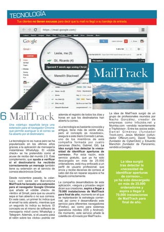 A
TECNOLOGÍ
Una «startup» española lanza una
extensión para el navegador Chrome
que permite averiguar si el correo se
ha abierto por el destinatario
La tecnología no es nueva pero se ha
popularizado en los últimos años
gracias a la aplicación de mensajería
instantánea WhatsApp. El «doble
check» se ha pretendido como el
acuse de recibo del mundo 2.0. Este
complemento, que ayuda a verificar
si el destinatario ha recibido
correctamente un mensaje también
tiene su extensión en el servicio de
correos electrónicos Gmail.
Desde noviembre pasado, la «star-
tup» con sede en Barcelona
MailTrack ha lanzado una extensión
para el navegador Google Chrome
que añade el «doble check» de
«leído» al Gmail, para que su usuario
sepa si han abierto o no sus correos.
En este caso, un primer tic indica que
el email ha sido abierto, mientras que
un segundo tic indica su lectura. El
concepto es el mismo de software de
mensajería móvil como WhatsApp y
Telegram. Además, si el usuario pasa
el ratón sobre los «ticks» podrás ver
además el registro de todos los días y
horas en que los destinatarios han
abierto tu correo.
«La tecnología es bastante conocida y
antigua, tiene más de veinte años,
pero el concepto es novedoso»,
asegura a este diario Conrado Lamas,
uno de los miembros de esta
compañía formada por cuatro
personas (Nacho, Gabriel, Gil). La
idea surgió tras detectar la «nece-
sidad de identificar aperturas de
correos». Por esta razón, este
servicio gratuito, que ya ha sido
descargado en más de 25.000
ordenadores, está muy enfocado a un
perfil de usuario profesional, que
envía y recibe decenas de correos al
cabo del día sin reparar siquiera si ha
llegado correctamente.
La compañía desarrolladora de esta
aplicación, «segura y privada» según
dicen sus creadores, aspira a llegar a
70.000 instalaciones de MailTrack
para final de año, momento en el que
se replantearán la estrategia comer-
cial, así como ir desarrollando este
servicio para diferentes navegadores
(Firefox), así como para sistemas
operativos móviles (iOS y Android).
De momento, este servicio añade la
coletilla de «Enviado por MailTrack».
La idea de MailTrack surgió de un
grupo de profesionales reunidos por
Nacho González, creador de
empresas como InfoJobs.net y
Niumba.com -vendida recientemente
a TripAdvisor-. Entre los socios están,
D a n i e l G i m é n e z ( f u n d a d o r
Trovit.com), Jesús Monleón (cofun-
dador Offerum.com), David Tomás
(fundador de CyberClick) y Eduardo
Manchón (fundador de Panoramio,
vendido a Google).
Tus clientes no tienen excusas para decir que tu mail no llegó a su bandeja de entrada.
MailTrack
MailTrack
La idea surgió
tras detectar la
«necesidad de
identificar aperturas
de correos»...
ya ha sido descargado
en más de 25.000
ordenadores y
aspira a llegar a
70.000 instalaciones
de MailTrack para
final de año.
6
 