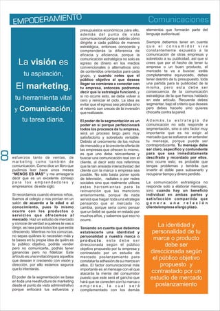 Comunicaciones
P ER IEN
EM OD AM TO
esfuerzos tanto de ventas, de
marketing como también de
comunicación. Como dice un libro que
pudimos leer hace unos meses
“MENOS ES MÁS” y me arriesgaría
decir que es un excelente consejo
p a r a l o s e m p r e n d e d o r e s y
empresarios de este siglo.
Si recordamos cuando éramos niños,
ibamos al colegio y nos ponían en un
salón de acuerdo a la edad o al
conocimiento, pues lo mismo
ocurre con los productos o
servicios que ofrecemos al
mercado. Haz un estudio de mercado
y conoce de verdad a quiénes te vas a
dirigir, así sea para todos los que estás
ofreciendo. Mientras no los conozcas,
no sepas quiénes lo necesitan más y
te bases en tu propia idea de quién es
tu público objetivo, podrás vender
pero no comunicarte, podrás tener
ganancias pero no fidelizar. Este
artículo es una invitaciónpara aquellos
que desean ir creciendo con visión y
dirección, por ello estamos seguros
que lo intentarás.
El poder de la segmentación se basa
en toda una reestructura de marketing
desde el punto de vista administrativo
porque enfocará tus esfuerzos y
presupuestos económicos para ello,
además del punto de vista
comunicacional porque sabrás cómo
dirigirte a cada público de manera
estratégica, entonces conocerás y
comprenderás la diferencia de
eficacia y eficiencia, porque la
comunicación estratégica no solo es
egreso de dinero en los medios
convencionales o alternativos sino
de contenidos orientados para cada
grupo, y cuando notes que el
público objetivo al que deseas
llegar se comienza a conectar con
tu empresa, entonces podremos
decir que la estrategia funcionó, y
si no ocurre esto, se debe volver a
cero y reiniciar el ciclo. La idea es
evitar que el egreso sea pérdida sino
el retorno con creces de la inversión
que realizaste.
El poder de la segmentación es un
poder en sí porque perfeccionará
todos los procesos de tu empresa,
será un proceso largo pero muy
satisfactorio y sobretodo rentable.
Debido al crecimiento de los nichos
de mercado y a la creciente oferta de
las empresas que ofrecen lo mismo,
es que uno debe reinventarse y
buscar una comunicación real con el
cliente, al decir esto nos referimos
que la tan ansiada interactividad del
cliente con la marca o empresa sea
posible. No solo basta poner spots
de televisión, radiales o por redes
sociales sino que realmente utilices
estas herramientas para la
reinvención que les menciono
anteriormente, porque de nada
servirá que hagan toda una etrategia
pensando que el mercado no
cambia, porque sería como pensar
que un bebé se queda en estado por
muchos años, y sabemos que eso no
ocurre.
Teniendo en cuenta que debemos
establecerle una identidad y
personalidad a nuestra marca o
p r o d u c t o , e s t a d e b e s e r
direccionada según el público
objetivo propuesto por tu empresa y
contrastado por un estudio de
mercado poslanzamiento para
constatar la adhesión de su marca en
ellos. El factor comunicacional más
importante es el mensaje con el que
atacarás la mente del consumidor
puesto que este será el gancho que
hará que se conecten con tu marca o
e m p r e s a , l a c u a l s e r á
complementado con los demás
elementos que formarán parte del
lenguaje audiovisual.
Siempre debemos tener en cuenta
q u e e l c o n s u m i d o r v i v e
constantemente expuesto a la
comunicación de otras empresas y
sobretodo a su publicidad, así que si
crees que por el hecho de tener tu
empresa o un buen producto, el
mercado te va a buscar, estás
completametne equivocado, debes
tener desntro de tu presupuesto, toda
una partida para la publicidad de la
misma, pero esta debe ser
consecuencia de la comunicación
estratégica de la que hemos hablado
en este artículo. Recuerda debes
segmentar, bajo el criterio que desees
pero debes hacerlo sino quieres
chocarte contra la pared.
A d e m á s , l a e s t r a t e g i a d e
comunicación no solo responde a
segmentación, sino a otro factor muy
importante que es no exigir al
mercado que se esfuerce en entender
tu mensaje, porque puede ser
contraproducente. Tu mensaje debe
ser claro, específico y contundente
para que sea inmediatamente
descifrado y recordado por ellos,
sino ocurre esto, es probable que
tengas problemas y tendrás que
invertir el doble para subsanarlo y
recuperar tiempo y dinero perdido.
La comunicación estratégica no
responde solo a elaborar mensajes,
sino cuando hay un beneficio
individual en ambas partes y
satisfacción compartida que
g e n e r a u n a r e l a c i ó n
cliente/empresa a largo plazo.
La identidad y
personalidad de tu
marca o producto
debe ser
direccionada según
el público objetivo
propuesto y
contrastado por un
estudio de mercado
poslanzamiento
La visión es
tu aspiración,
El marketing,
tu herramienta vital
y Comunicación,
tu tarea diaria.
8
 