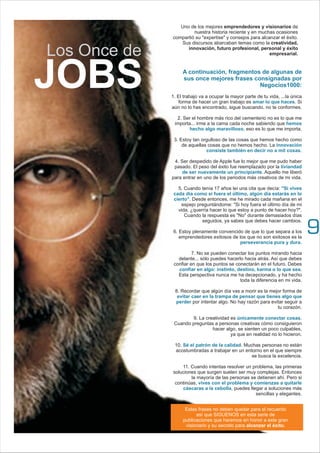 A continuación, fragmentos de algunas de
sus once mejores frases consignadas por
Negocios1000:
amar lo que haces
hemos
hecho algo maravilloso
innovación
consiste también en decir no a mil cosas
liviandad
de ser nuevamente un principiante
"Si vives
cada día como si fuera el último, algún día estarás en lo
cierto"
perseverancia pura y dura
confiar en algo: instinto, destino, karma o lo que sea
evitar caer en la trampa de pensar que tienes algo que
perder
únicamente conectar cosas
Sé el patrón de la calidad
vives con el problema y comienzas a quitarle
cáscaras a la cebolla
1. El trabajo va a ocupar la mayor parte de tu vida, ...la única
forma de hacer un gran trabajo es . Si
aún no lo has encontrado, sigue buscando. no te conformes.
2. Ser el hombre más rico del cementerio no es lo que me
importa... irme a la cama cada noche sabiendo que
, eso es lo que me importa.
3. Estoy tan orgulloso de las cosas que hemos hecho como
de aquellas cosas que no hemos hecho. La
.
4. Ser despedido de Apple fue lo mejor que me pudo haber
pasado. El peso del éxito fue reemplazado por la
. Aquello me liberó
para entrar en uno de los periodos más creativos de mi vida.
5. Cuando tenía 17 años leí una cita que decía:
. Desde entonces, me he mirado cada mañana en el
espejo preguntándome: "Si hoy fuera el último día de mi
vida, ¿querría hacer lo que estoy a punto de hacer hoy?".
Cuando la respuesta es "No" durante demasiados días
seguidos, ya sabes que debes hacer cambios.
6. Estoy plenamente convencido de que lo que separa a los
emprendedores exitosos de los que no son exitosos es la
.
7. No se pueden conectar los puntos mirando hacia
delante... sólo puedes hacerlo hacia atrás. Así que debes
confiar en que los puntos se conectarán en el futuro. Debes
.
Esta perspectiva nunca me ha decepcionado, y ha hecho
toda la diferencia en mi vida.
8. Recordar que algún día vas a morir es la mejor forma de
por intentar algo. No hay razón para evitar seguir a
tu corazón.
9. La creatividad es .
Cuando preguntas a personas creativas cómo consiguieron
hacer algo, se sienten un poco culpables,
ya que en realidad no lo hicieron.
10. . Muchas personas no están
acostumbradas a trabajar en un entorno en el que siempre
se busca la excelencia.
11. Cuando intentas resolver un problema, las primeras
soluciones que surgen suelen ser muy complejas. Entonces
la mayoría de las personas se detienen ahí. Pero si
continúas,
, puedes llegar a soluciones más
sencillas y elegantes.
Uno de los mejores emprendedores y visionarios de
nuestra historia reciente y en muchas ocasiones
compartió su "expertise" y consejos para alcanzar el éxito.
Sus discursos abarcaban temas como la creatividad,
innovación, futuro profesional, personal y éxito
empresarial.
JOBS
Estas frases no deben quedar para el recuerdo
así que SIGUENOS en esta serie de
publicaciones que haremos en honor a este gran
visionario y su secreto para alcanzar el éxito.
Los Once de
9
 