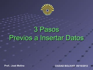 3 Pasos
    Previos a Insertar Datos


Prof.: José Molina   CIUDAD BOLIVAR 09/10/2012
 