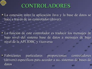 CONTROLADORES
La conexión entre la aplicación Java y la base de datos se
hace a través de un controlador (driver).


La función de este controlador es traducir los mensajes de
bajo nivel del sistema base de datos a mensajes de bajo
nivel de la API JDBC y viceversa


Fabricantes particulares proporcionan controladores
(drivers) específicos para acceder a sus sistemas de bases de
datos
 