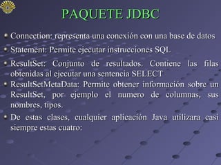 PAQUETE JDBC
Connection: representa una conexión con una base de datos
Statement: Permite ejecutar instrucciones SQL
ResultSet: Conjunto de resultados. Contiene las filas
obtenidas al ejecutar una sentencia SELECT
ResultSetMetaData: Permite obtener información sobre un
ResultSet, por ejemplo el numero de columnas, sus
nombres, tipos.
De estas clases, cualquier aplicación Java utilizara casi
siempre estas cuatro:
 