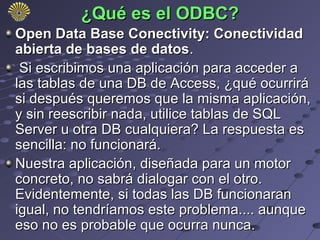 ¿Qué es el ODBC?
Open Data Base Conectivity: Conectividad
abierta de bases de datos.
 Si escribimos una aplicación para acceder a
las tablas de una DB de Access, ¿qué ocurrirá
si después queremos que la misma aplicación,
y sin reescribir nada, utilice tablas de SQL
Server u otra DB cualquiera? La respuesta es
sencilla: no funcionará.
Nuestra aplicación, diseñada para un motor
concreto, no sabrá dialogar con el otro.
Evidentemente, si todas las DB funcionaran
igual, no tendríamos este problema.... aunque
eso no es probable que ocurra nunca.
 