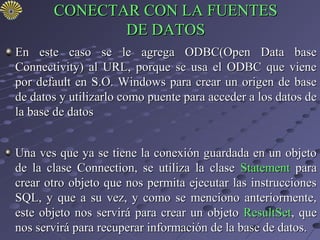 CONECTAR CON LA FUENTES
              DE DATOS
En este caso se le agrega ODBC(Open Data base
Connectivity) al URL, porque se usa el ODBC que viene
por default en S.O. Windows para crear un origen de base
de datos y utilizarlo como puente para acceder a los datos de
la base de datos


Una ves que ya se tiene la conexión guardada en un objeto
de la clase Connection, se utiliza la clase Statement para
crear otro objeto que nos permita ejecutar las instrucciones
SQL, y que a su vez, y como se menciono anteriormente,
este objeto nos servirá para crear un objeto ResultSet, que
nos servirá para recuperar información de la base de datos.
 