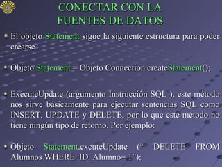 CONECTAR CON LA
             FUENTES DE DATOS
El objeto Statement sigue la siguiente estructura para poder
crearse

Objeto Statement = Objeto Connection.createStatement();


ExecuteUpdate (argumento Instrucción SQL ), este método
nos sirve básicamente para ejecutar sentencias SQL como
INSERT, UPDATE y DELETE, por lo que este método no
tiene ningún tipo de retorno. Por ejemplo:

Objeto Statement.excuteUpdate (“        DELETE      FROM
Alumnos WHERE ID_Alumno= 1”);
 
