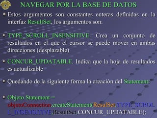 NAVEGAR POR LA BASE DE DATOS
Estos argumentos son constantes enteras definidas en la
interfaz ResultSet, los argumentos son:

TYPE_SCROLL_INSENSITIVE. Crea un conjunto de
resultados en el que el cursor se puede mover en ambas
direcciones (desplazable)
CONCUR_UPDATABLE. Indica que la hoja de resultados
es actualizable

Quedando de la siguiente forma la creación del Statement:

Objeto Statement =
objetoConnection.createStatement(ResulSet.TYPE_SCROL
L_INSENSITIVE,ResultSet.CONCUR_UPDATABLE);
 