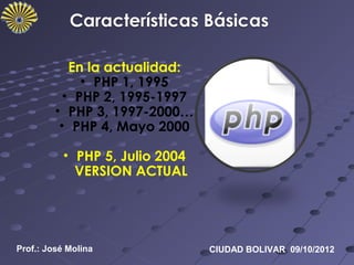En la actualidad:
              • PHP 1, 1995
           • PHP 2, 1995-1997
         • PHP 3, 1997-2000…
          • PHP 4, Mayo 2000

           • PHP 5, Julio 2004
             VERSION ACTUAL




Prof.: José Molina               CIUDAD BOLIVAR 09/10/2012
 