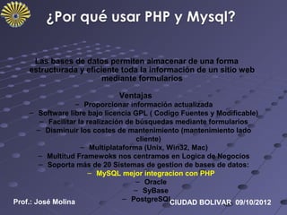 Las bases de datos permiten almacenar de una forma
    estructurada y eficiente toda la información de un sitio web
                        mediante formularios

                             Ventajas
                    – Proporcionar información actualizada
     – Software libre bajo licencia GPL ( Codigo Fuentes y Modificable)
         – Facilitar la realización de búsquedas mediante formularios
        – Disminuir los costes de mantenimiento (mantenimiento lado
                                       cliente)
                      – Multiplataforma (Unix, Win32, Mac)
        – Multitud Framewoks nos centramos en Logica de Negocios
         – Soporta más de 20 Sistemas de gestion de bases de datos:
                         – MySQL mejor integracion con PHP
                                       – Oracle
                                      – SyBase
Prof.: José Molina                 – PostgreSQL…
                                                CIUDAD BOLIVAR 09/10/2012
 